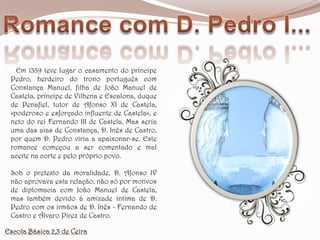 Romance com D. Pedro I...   Em 1339 teve lugar o casamento do príncipe Pedro, herdeiro do trono português com Constança Manuel, filha de João Manuel de Castela, príncipe de Vilhena e Escalona, duque de Penafiel, tutor de Afonso XI de Castela, «poderoso e esforçado influente de Castela», e neto do rei Fernando III de Castela. Mas seria uma das aias de Constança, D. Inês de Castro, por quem D. Pedro viria a apaixonar-se. Este romance começou a ser comentado e mal aceite na corte e pelo próprio povo. Sob o pretexto da moralidade, D. Afonso IV não aprovava esta relação, não só por motivos de diplomacia com João Manuel de Castela, mas também devido à amizade íntima de D. Pedro com os irmãos de D. Inês - Fernando de Castro e Álvaro Pirez de Castro. Escola Básica 2,3 de Ceira
