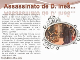 Assassinato de D. Ines... Depois de alguns anos no norte de Portugal, D. Pedro I e Inês tinham regressado a Coimbra e instalaram-se no Paço de Santa Clara. Mandado construir pela avó de D. Pedro I, a Rainha Santa Isabel, foi neste paço que esta rainha vivera os últimos anos, deixando expresso o desejo que se tornasse na habitação exclusiva de reis e príncipes seus descendentes, com as suas esposas legítimas.   Havia boatos que o príncipe tinha-se casado secretamente com Inês. Na família real, um incidente deste tipo assumia graves implicações políticas. O rei D. Afonso IV decidiu que a melhor solução seria matar a dama galega. Na tentativa de saber a verdade, o rei ordenou dois conselheiros seus dizerem a D. Pedro I que ele podia-se casar livremente com Inês se assim o pretendesse. D. Pedro I percebeu que se tratava de uma cilada e respondeu que não pensava casar-se com Inês.Escola Básica 2,3 de Ceira