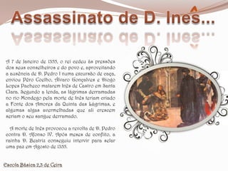 Assassinato de D. Ines...A 7 de Janeiro de 1355, o rei cedeu às pressões dos seus conselheiros e do povo e, aproveitando a ausência de D. Pedro I numa excursão de caça, enviou Pêro Coelho, Álvaro Gonçalves e Diogo Lopes Pacheco matarem Inês de Castro em Santa Clara. Segundo a lenda, as lágrimas derramadas no rio Mondego pela morte de Inês teriam criado a Fonte dos Amores da Quinta das Lágrimas, e algumas algas avermelhadas que ali crescem seriam o seu sangue derramado.   A morte de Inês provocou a revolta de D. Pedro contra D. Afonso IV. Após meses de conflito, a rainha D. Beatriz conseguiu intervir para selar uma paz em Agosto de 1355.Escola Básica 2,3 de Ceira