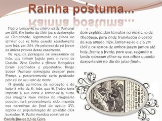 Rainha postuma...   Pedro tornou-se no oitavo rei de Portugal em 1357. Em Junho de 1360 fez a declaração de Cantanhede, legitimando os filhos ao afirmar que se tinha casado secretamente com Inês, em 1354. As palavras do rei foram as únicas provas desse casamento.   De seguida perseguiu os assassinos de Inês, que tinham fugido para o reino de Castela. Pêro Coelho e Álvaro Gonçalves foram apanhados e executados. Diogo Lopes Pacheco conseguiu escapar para França e posteriormente seria perdoado pelo rei no seu leito de morte.   A grande cerimónia da coroação e do beijo à mão de D. Inês, que D. Pedro teria imposto à sua corte e tornar-se-ia numa das imagens mais vívidas no imaginário popular, terá provavelmente sido inserida nas narrativas do final do século XVI, depois da popularização do episódio d'Os Lusíadas. D. Pedro mandou construir osdois esplêndidos túmulos no mosteiro de Alcobaça, para onde transladou o corpo da sua amada Inês. Juntar-se-ia a ela em 1367 e os restos de ambos jazem juntos até hoje, frente a frente, para que, segundo a lenda «possam olhar-se nos olhos quando despertarem no dia do juízo final».Escola Básica 2,3 de Ceira