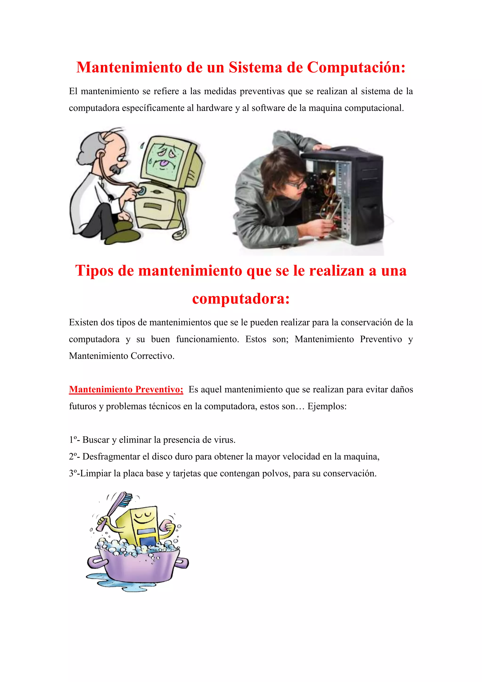 Mantenimiento de un Sistema de Computación:
El mantenimiento se refiere a las medidas preventivas que se realizan al sistema de la
computadora específicamente al hardware y al software de la maquina computacional.

Tipos de mantenimiento que se le realizan a una
computadora:
Existen dos tipos de mantenimientos que se le pueden realizar para la conservación de la
computadora y su buen funcionamiento. Estos son; Mantenimiento Preventivo y
Mantenimiento Correctivo.

Mantenimiento Preventivo; Es aquel mantenimiento que se realizan para evitar daños
futuros y problemas técnicos en la computadora, estos son… Ejemplos:

1º- Buscar y eliminar la presencia de virus.
2º- Desfragmentar el disco duro para obtener la mayor velocidad en la maquina,
3º-Limpiar la placa base y tarjetas que contengan polvos, para su conservación.

 