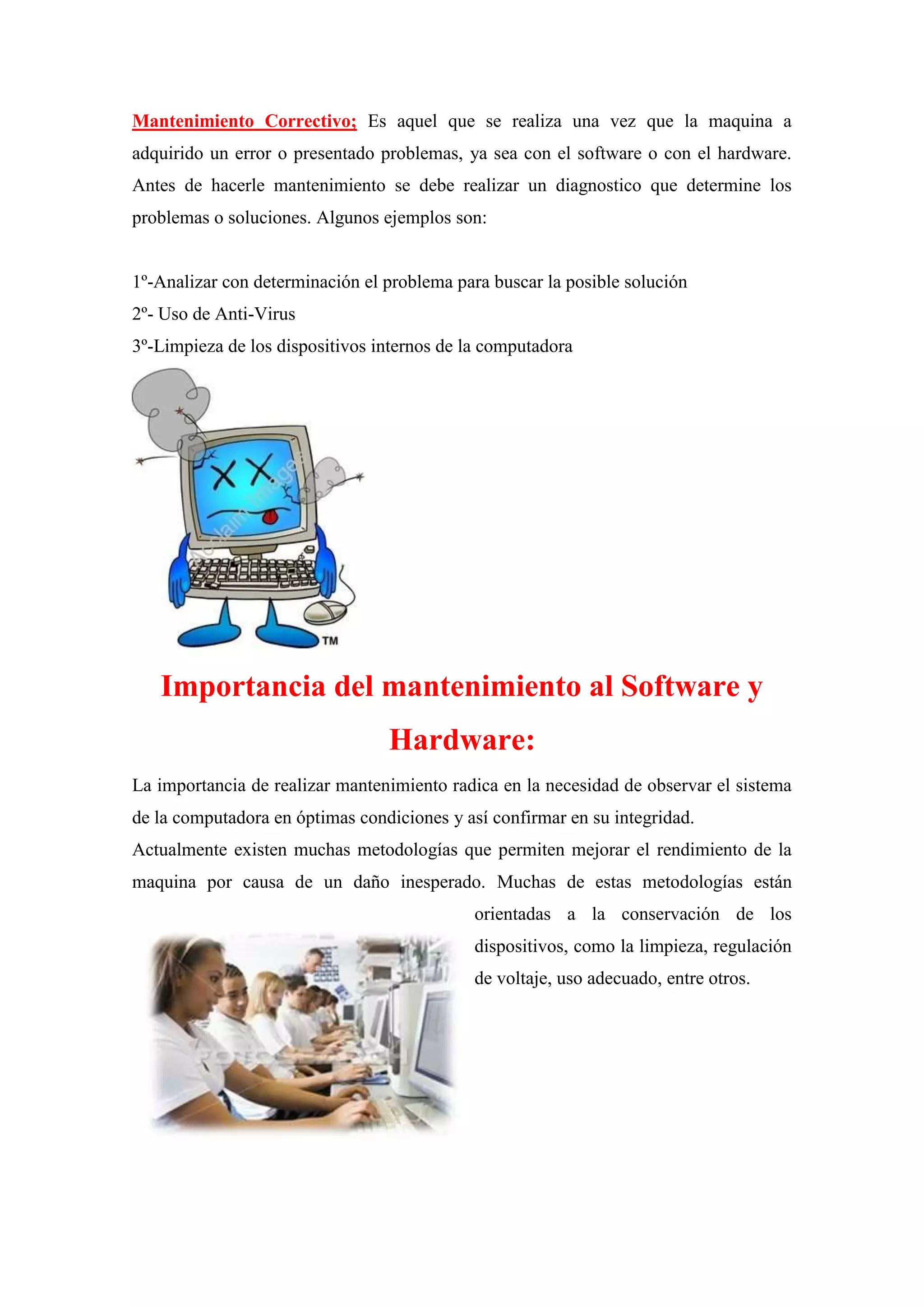 Mantenimiento Correctivo; Es aquel que se realiza una vez que la maquina a
adquirido un error o presentado problemas, ya sea con el software o con el hardware.
Antes de hacerle mantenimiento se debe realizar un diagnostico que determine los
problemas o soluciones. Algunos ejemplos son:

1º-Analizar con determinación el problema para buscar la posible solución
2º- Uso de Anti-Virus
3º-Limpieza de los dispositivos internos de la computadora

Importancia del mantenimiento al Software y
Hardware:
La importancia de realizar mantenimiento radica en la necesidad de observar el sistema
de la computadora en óptimas condiciones y así confirmar en su integridad.
Actualmente existen muchas metodologías que permiten mejorar el rendimiento de la
maquina por causa de un daño inesperado. Muchas de estas metodologías están
orientadas a la conservación de los
dispositivos, como la limpieza, regulación
de voltaje, uso adecuado, entre otros.

 
