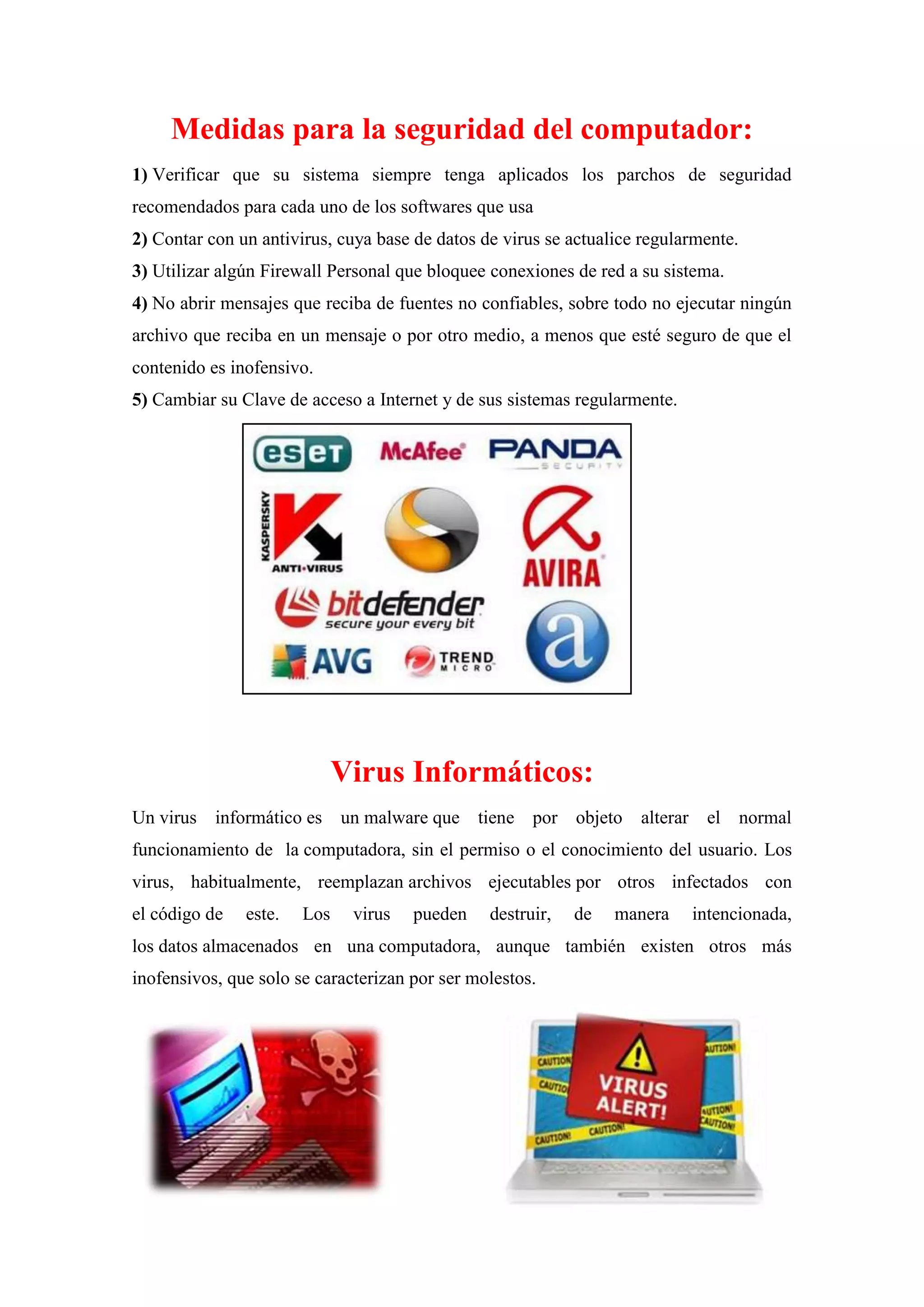 Medidas para la seguridad del computador:
1) Verificar que su sistema siempre tenga aplicados los parchos de seguridad
recomendados para cada uno de los softwares que usa
2) Contar con un antivirus, cuya base de datos de virus se actualice regularmente.
3) Utilizar algún Firewall Personal que bloquee conexiones de red a su sistema.
4) No abrir mensajes que reciba de fuentes no confiables, sobre todo no ejecutar ningún
archivo que reciba en un mensaje o por otro medio, a menos que esté seguro de que el
contenido es inofensivo.
5) Cambiar su Clave de acceso a Internet y de sus sistemas regularmente.

Virus Informáticos:
Un virus informático es un malware que tiene por objeto alterar el normal
funcionamiento de la computadora, sin el permiso o el conocimiento del usuario. Los
virus, habitualmente, reemplazan archivos ejecutables por otros infectados con
el código de

este.

Los

virus

pueden

destruir,

de

manera

intencionada,

los datos almacenados en una computadora, aunque también existen otros más
inofensivos, que solo se caracterizan por ser molestos.

 