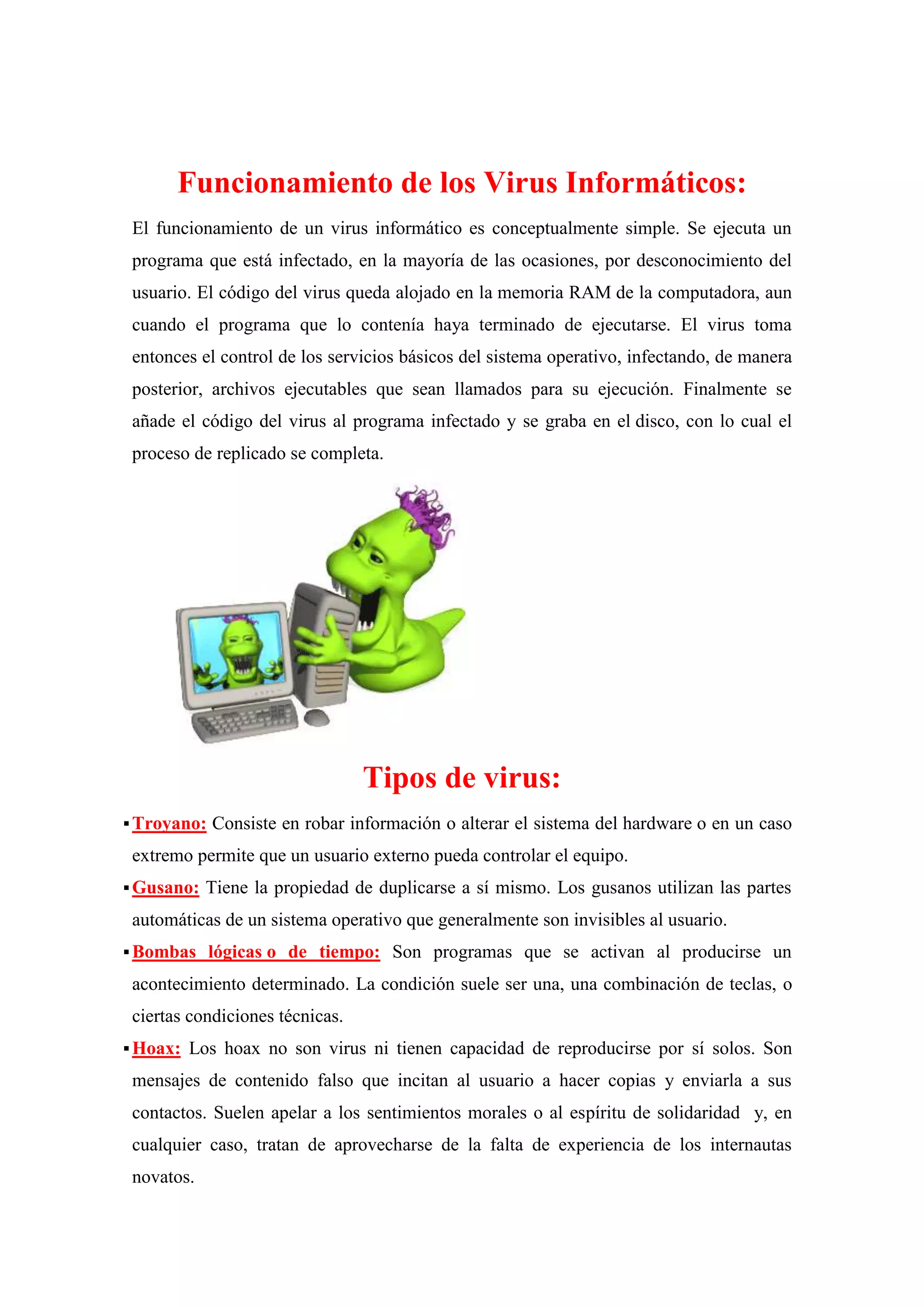 Funcionamiento de los Virus Informáticos:
El funcionamiento de un virus informático es conceptualmente simple. Se ejecuta un
programa que está infectado, en la mayoría de las ocasiones, por desconocimiento del
usuario. El código del virus queda alojado en la memoria RAM de la computadora, aun
cuando el programa que lo contenía haya terminado de ejecutarse. El virus toma
entonces el control de los servicios básicos del sistema operativo, infectando, de manera
posterior, archivos ejecutables que sean llamados para su ejecución. Finalmente se
añade el código del virus al programa infectado y se graba en el disco, con lo cual el
proceso de replicado se completa.

Tipos de virus:
 Troyano:

Consiste en robar información o alterar el sistema del hardware o en un caso

extremo permite que un usuario externo pueda controlar el equipo.
 Gusano:

Tiene la propiedad de duplicarse a sí mismo. Los gusanos utilizan las partes

automáticas de un sistema operativo que generalmente son invisibles al usuario.
 Bombas

lógicas o de tiempo: Son programas que se activan al producirse un

acontecimiento determinado. La condición suele ser una, una combinación de teclas, o
ciertas condiciones técnicas.
 Hoax:

Los hoax no son virus ni tienen capacidad de reproducirse por sí solos. Son

mensajes de contenido falso que incitan al usuario a hacer copias y enviarla a sus
contactos. Suelen apelar a los sentimientos morales o al espíritu de solidaridad y, en
cualquier caso, tratan de aprovecharse de la falta de experiencia de los internautas
novatos.

 