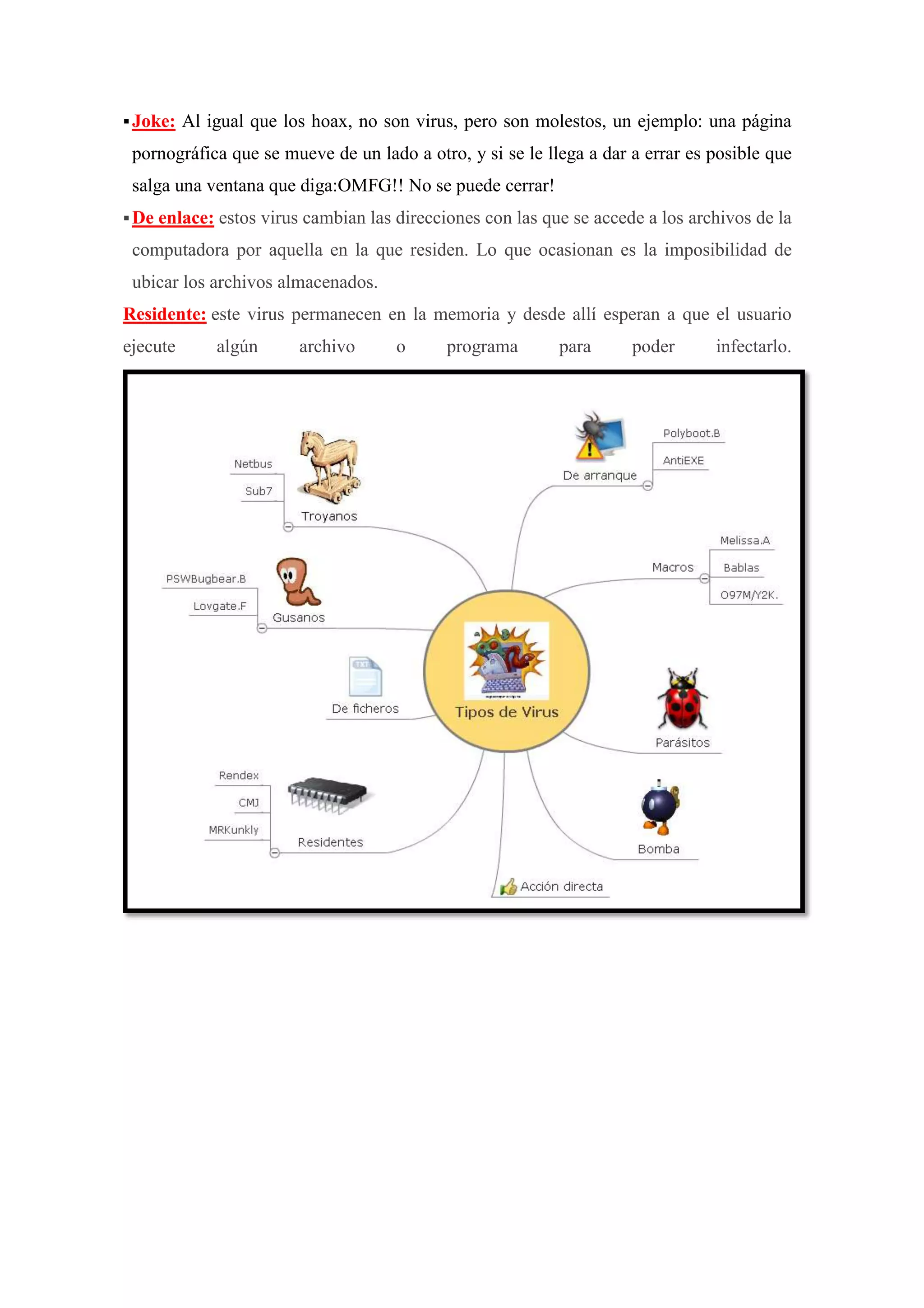  Joke:

Al igual que los hoax, no son virus, pero son molestos, un ejemplo: una página

pornográfica que se mueve de un lado a otro, y si se le llega a dar a errar es posible que
salga una ventana que diga:OMFG!! No se puede cerrar!
 De enlace: estos

virus cambian las direcciones con las que se accede a los archivos de la

computadora por aquella en la que residen. Lo que ocasionan es la imposibilidad de
ubicar los archivos almacenados.
Residente: este virus permanecen en la memoria y desde allí esperan a que el usuario
ejecute

algún

archivo

o

programa

para

poder

infectarlo.

 