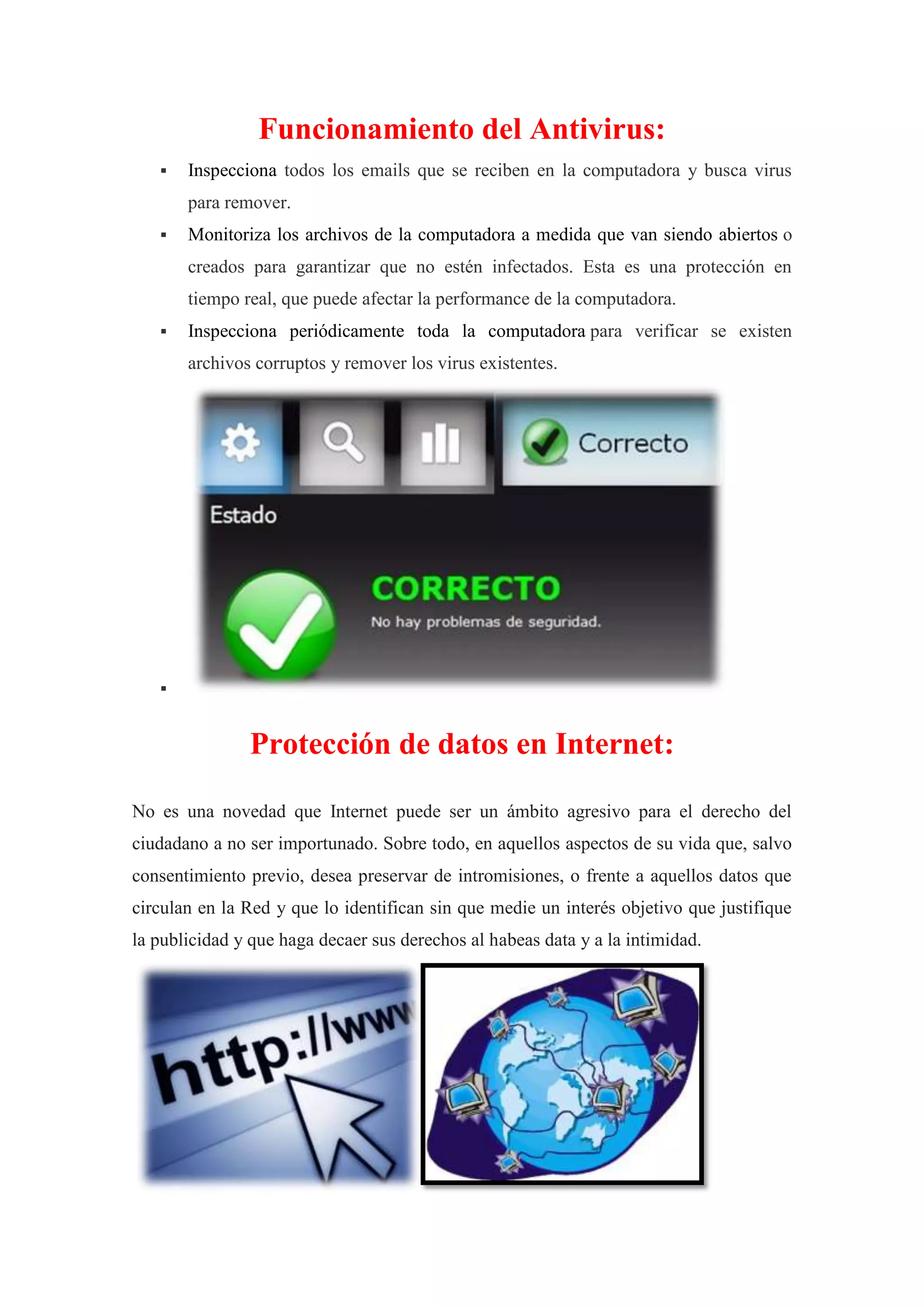 Funcionamiento del Antivirus:


Inspecciona todos los emails que se reciben en la computadora y busca virus
para remover.



Monitoriza los archivos de la computadora a medida que van siendo abiertos o
creados para garantizar que no estén infectados. Esta es una protección en
tiempo real, que puede afectar la performance de la computadora.



Inspecciona periódicamente toda la computadora para verificar se existen
archivos corruptos y remover los virus existentes.



Protección de datos en Internet:
No es una novedad que Internet puede ser un ámbito agresivo para el derecho del
ciudadano a no ser importunado. Sobre todo, en aquellos aspectos de su vida que, salvo
consentimiento previo, desea preservar de intromisiones, o frente a aquellos datos que
circulan en la Red y que lo identifican sin que medie un interés objetivo que justifique
la publicidad y que haga decaer sus derechos al habeas data y a la intimidad.

 