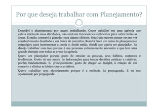 Por que deseja trabalhar com Planejamento?

Descobri o planejamento por acaso, trabalhando. Como trabalhei em uma agência que
estava iniciando suas atividades, não existiam funcionários suficientes para cobrir todas as
áreas. E então, comecei a planejar para alguns clientes. Senti um enorme prazer em me ver
constantemente desafiado e em busca de conceitos. Resolvi fazer um curso de planejamento
estratégico para incrementar a teoria e, desde então, decidi que queria ser planejador. Eu
desejo trabalhar com isso porque é um processo extremamente relevante e que tem uma
grande sinergia com todas as áreas da agência.
Quero ser planejador porque gosto de estudar as pessoas, seus hábitos, costumes e
tendências. Gosto de me munir de informações para tomar decisões práticas e criativas,
porém fundamentais. E, principalmente, gosto de chegar ao insight, à criação de um
conceito e alinhar as ideias com os criativos.
Quero trabalhar com planejamento porque é a essência da propaganda. E eu sou
apaixonado por propaganda.
 