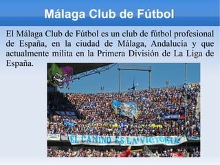 Málaga Club de Fútbol El Málaga Club de Fútbol es un club de fútbol profesional de España, en la ciudad de Málaga, Andalucía y que actualmente milita en la Primera División de La Liga de España. 