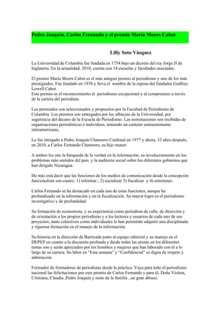 Pedro Joaquín, Carlos Fernando y el premio María Moors Cabot


                                            Lilly Soto Vásquez

La Universidad de Columbia fue fundada en 1754 bajo un decreto del rey Jorge II de
Inglaterra. En la actualidad, 2010, cuenta con 14 escuelas y facultades asociadas.

El premio María Moors Cabot es el más antiguo premio al periodismo y uno de los más
prestigiados. Fue fundado en 1938 y lleva el nombre de la esposa del fundador Godfrey
Lowell Cabot.
Este premio es el reconocimiento al periodismo excepcional y al compromiso a través
de la carrera del periodista.

Los premiados son seleccionados y propuestos por la Facultad de Periodismo de
Columbia. Los premios son entregados por los albaceas de la Universidad, por
sugerencia del decano de la Escuela de Periodismo. Las nominaciones son recibidas de
organizaciones periodísticas e individuos, teniendo un carácter eminentemente
interamericano,

Le fue otorgado a Pedro Joaquín Chamorro Cardenal en 1977 y ahora, 33 años después,
en 2010, a Carlos Fernando Chamorro, su hijo menor.

A ambos los une la búsqueda de la verdad en la información, su involucramiento en los
problemas más sentidos del país y la auditoría social sobre los diferentes gobiernos que
han dirigido Nicaragua.

De más está decir que las funciones de los medios de comunicación desde la concepción
funcionalista son cuatro: 1) informar ; 2) socializar 3) fiscalizar y 4) entretener.

Carlos Fernando se ha destacado en cada una de estas funciones, aunque ha
profundizado en la información y en la fiscalización. Su mayor logro es el periodismo
investigativo y de profundidad.

Su formación de economista, y su experiencia como periodista de calle, de dirección y
de orientación a los propios periodistas y a los lectores y usuarios de cada uno de sus
proyectos, tanto colectivos como individuales le han permitido adquirir una disciplinada
y rigurosa formación en el manejo de la información.

Su historia en la dirección de Barricada junto al equipo editorial y su manejo en el
DEPEP en cuanto a la discusión profunda y desde todas las aristas en los diferentes
temas son y serán apreciados por los hombres y mujeres que han laborado con él a lo
largo de su carrera. Su labor en “Esta semana” y “Confidencial” es digna de respeto y
admiración.

Formador de formadores de periodistas desde la práctica. Vaya para todo el periodismo
nacional las felicitaciones por este premio de Carlos Fernando y para él, Doña Violeta,
Cristiana, Claudia ,Pedro Joaquín y resto de la familia , un gran abrazo.
 