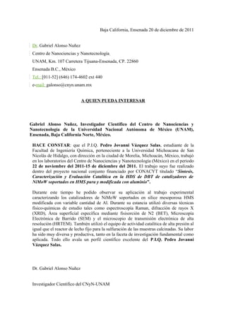 Baja California, Ensenada 20 de diciembre de 2011
Dr. Gabriel Alonso Nuñez
Centro de Nanociencias y Nanotecnología
UNAM, Km. 107 Carretera Tijuana-Ensenada, CP. 22860
Ensenada B.C., México
Tel.: [011-52] (646) 174-4602 ext 440
e-mail: galonso@cnyn.unam.mx
A QUIEN PUEDA INTERESAR

Gabriel Alonso Nuñez, Investigador Científico del Centro de Nanociencias y
Nanotecnología de la Universidad Nacional Autónoma de México (UNAM),
Ensenada, Baja California Norte, México.
HACE CONSTAR: que el P.I.Q. Pedro Jovanni Vázquez Salas, estudiante de la
Facultad de Ingeniería Química, perteneciente a la Universidad Michoacana de San
Nicolás de Hidalgo, con dirección en la ciudad de Morelia, Michoacán, México, trabajó
en los laboratorios del Centro de Nanociencias y Nanotecnología (México) en el periodo
22 de noviembre del 2011-15 de diciembre del 2011. El trabajo suyo fue realizado
dentro del proyecto nacional conjunto financiado por CONACYT titulado “Síntesis,
Caracterización y Evaluación Catalítica en la HDS de DBT de catalizadores de
NiMoW soportados en HMS pura y modificada con aluminio”.
Durante este tiempo he podido observar su aplicación al trabajo experimental
caracterizando los catalizadores de NiMoW soportados en sílice mesoporosa HMS
modificada con variable cantidad de Al. Durante su estancia utilizó diversas técnicas
físico-químicas de estudio tales como espectroscopía Raman, difracción de rayos X
(XRD), Área superficial específica mediante fisisorción de N2 (BET), Microscopía
Electrónica de Barrido (SEM) y el microscopio de transmisión electrónica de alta
resolución (HRTEM). También utilizó el equipo de actividad catalítica de alta presión al
igual que el reactor de lecho fijo para la sulfuración de las muestras calcinadas. Su labor
ha sido muy diversa y productiva, tanto en la faceta de investigación fundamental como
aplicada. Todo ello avala un perfil científico excelente del P.I.Q. Pedro Jovanni
Vázquez Salas.

Dr. Gabriel Alonso Nuñez
Investigador Científico del CNyN-UNAM

 