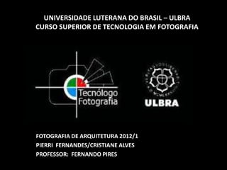 UNIVERSIDADE LUTERANA DO BRASIL – ULBRA
CURSO SUPERIOR DE TECNOLOGIA EM FOTOGRAFIA




FOTOGRAFIA DE ARQUITETURA 2012/1
PIERRI FERNANDES/CRISTIANE ALVES
PROFESSOR: FERNANDO PIRES
 