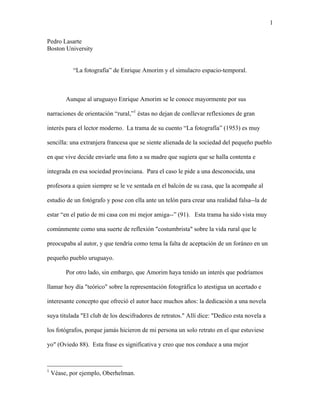 1 
Pedro Lasarte 
Boston University 
“La fotografía” de Enrique Amorim y el simulacro espacio-temporal. 
Aunque al uruguayo Enrique Amorim se le conoce mayormente por sus 
narraciones de orientación “rural,”1 éstas no dejan de conllevar reflexiones de gran 
interés para el lector moderno. La trama de su cuento “La fotografía” (1953) es muy 
sencilla: una extranjera francesa que se siente alienada de la sociedad del pequeño pueblo 
en que vive decide enviarle una foto a su madre que sugiera que se halla contenta e 
integrada en esa sociedad provinciana. Para el caso le pide a una desconocida, una 
profesora a quien siempre se le ve sentada en el balcón de su casa, que la acompañe al 
estudio de un fotógrafo y pose con ella ante un telón para crear una realidad falsa--la de 
estar “en el patio de mi casa con mi mejor amiga--” (91). Esta trama ha sido vista muy 
comúnmente como una suerte de reflexión "costumbrista" sobre la vida rural que le 
preocupaba al autor, y que tendría como tema la falta de aceptación de un foráneo en un 
pequeño pueblo uruguayo. 
Por otro lado, sin embargo, que Amorim haya tenido un interés que podríamos 
llamar hoy día "teórico" sobre la representación fotográfica lo atestigua un acertado e 
interesante concepto que ofreció el autor hace muchos años: la dedicación a una novela 
suya titulada "El club de los descifradores de retratos." Allí dice: "Dedico esta novela a 
los fotógrafos, porque jamás hicieron de mi persona un solo retrato en el que estuviese 
yo" (Oviedo 88). Esta frase es significativa y creo que nos conduce a una mejor 
1 Véase, por ejemplo, Oberhelman. 
 