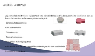 A ESCOLHA DO PISO Os pavimentos intertravados representam uma nova tendência na área de revestimento sendo ideal  para as áreas externas. Apresentam as seguintes vantagens: Bons resultados estéticos Fácil assentamento Diversas cores Textura homogênea Redução de iluminação pública Fácil recolocação em caso de possíveis intervenções  na rede subterrânea Extremamente duráveis 
