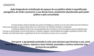 CONCEITO Ação integrada de revitalização de espaços de uso público aliada à requalificação paisagística, de modo a promover o uso dessas áreas, atualmente abandonadas pelo poder público e pela comunidade . As intervenções serão localizadas em pontos estratégicos, visando criar em torno delas áreas de influência, onde essas atuações se repercutiriam não só no meio físico mas também antrópico e ambiental. A proposta objetiva ainda criar uma apropriação dos moradores com esses lugares, já que estabelecendo vínculos a conservação se torna mais efetiva. E também resgatar a historicidade das antigas ocupações do Bairro São Geraldo, intensificando assim o significado do local e reforçando os laços com os usuários.  Para gerar a apropriação pretende-se criar uma estrutura que favoreça o uso, como áreas de descanso, leitura, esportes e lazer infantil, associadas a centros comercias e/ou serviços de uso público . 