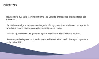 DIRETRIZES Revitalizar a Rua Caio Martins no bairro São Geraldo englobando a revitalização das moradias. Revitalizar a calçada existente ao longo do córrego, transformando-a em uma pista de caminhada e potencializando o valor paisagístico da região. Instalar equipamentos de ginástica e promover atividades esportivas na pista. Tratar a queda d’água existente de forma a eliminar a impressão de esgoto e garantir efeito paisagístico . 