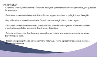 PROPOSTAS Criar uma separação física entre a ferrovia e a calçada, porém sensoriamente permeável, por questões de segurança. Criação de uma academia comunitária à céu aberto, para atender a população idosa da região Requalificação da pista de caminhada, fazendo uma separação desta com a calçada. Criação de uma ciclovia associada a um bicicletário, considerando o grande número de ciclistas encontrados na cidade e a ausência de estruturas desse tipo. Estreitamento da pista de rolamento, tornando a via restrita ao uso local e aumentando a área disponível para lazer. Tratamento paisagístico do córrego em leito natural, de forma a preservar as águas e manter a permeabilidade visual. 