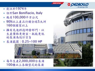  創立於1974年
 位於San Bonifiacio, Italy
 廠房100,000平方公尺
 90%以上產品行銷全球5大洲
160個國家以上
 擁有先進科技研發部門，以
生產價格更便宜，耗能更低
的泵浦為設計宗旨
 泵浦範圍 : 0.25~100 HP
 每年生產2,000,000台泵浦
100種以上各類型式的泵浦
 