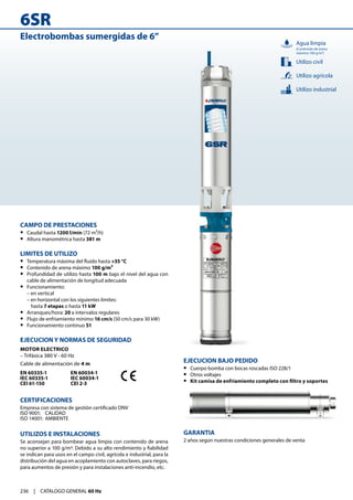 6SR
236 | CATALOGO GENERAL 60 Hz
Electrobombas sumergidas de 6”
CAMPO DE PRESTACIONES
•
• Caudal hasta 1200 l/min (72 m³/h)
•
• Altura manométrica hasta 381 m
LIMITES DE UTILIZO
•
• Temperatura máxima del fluido hasta +35 °C
•
• Contenido de arena máximo 100 g/m³
•
• Profundidad de utilizo hasta 100 m bajo el nivel del agua con
cable de alimentación de longitud adecuada
•
• Funcionamiento:
– en vertical
– en horizontal con los siguientes límites:
	hasta 7 etapas o hasta 11 kW
•
• Arranques/hora: 20 a intervalos regulares
•
• Flujo de enfriamiento mínimo 16 cm/s (50 cm/s para 30 kW)
•
• Funcionamiento continuo S1
EJECUCION Y NORMAS DE SEGURIDAD
MOTOR ELECTRICO
– Trifásica 380 V - 60 Hz
Cable de alimentación de 4 m
EN 60335-1
IEC 60335-1
CEI 61-150
EN 60034-1
IEC 60034-1
CEI 2-3
CERTIFICACIONES
Empresa con sistema de gestión certificado DNV
ISO 9001: 	 CALIDAD
ISO 14001: 	AMBIENTE
UTILIZOS E INSTALACIONES
Se aconsejan para bombear agua limpia con contenido de arena
no superior a 100 g/m3. Debido a su alto rendimiento y fiabilidad
se indican para usos en el campo civil, agrícola e industrial, para la
distribución del agua en acoplamiento con autoclaves, para riegos,
para aumentos de presión y para instalaciones anti-incendio, etc.
EJECUCION BAJO PEDIDO
•
• Cuerpo bomba con bocas roscadas ISO 228/1
•
• Otros voltajes
•
• Kit camisa de enfriamiento completo con filtro y soportes
GARANTIA
2 años según nuestras condiciones generales de venta
Utilizo industrial
Utilizo civil
Utilizo agrícola
Agua limpia
(Contenido de arena
máximo 100 g/m³)
 