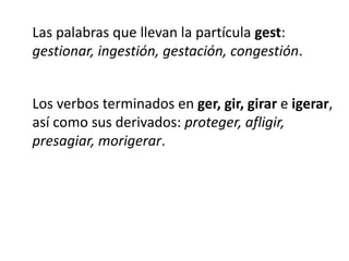 Las palabras que llevan la partícula gest:gestionar, ingestión, gestación, congestión.Los verbos terminados en ger, gir, girar e igerar,así como sus derivados: proteger, afligir,presagiar, morigerar.