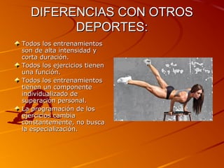 DIFERENCIAS CON OTROS
DEPORTES:
Todos los entrenamientos
son de alta intensidad y
corta duración.
Todos los ejercicios tienen
una función.
Todos los entrenamientos
tienen un componente
individualizado de
superación personal.
La programación de los
ejercicios cambia
constantemente, no busca
la especialización.

 