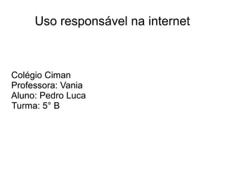 Uso responsável na internet
Colégio Ciman
Professora: Vania
Aluno: Pedro Luca
Turma: 5° B
 