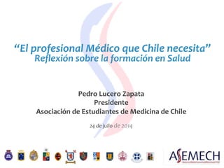 “El	
  profesional	
  Médico	
  que	
  Chile	
  necesita”	
  
Reﬂexión	
  sobre	
  la	
  formación	
  en	
  Salud	
  
Pedro	
  Lucero	
  Zapata	
  
Presidente	
  
Asociación	
  de	
  Estudiantes	
  de	
  Medicina	
  de	
  Chile	
  
	
  
24	
  de	
  julio	
  de	
  2014	
  
 