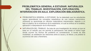 PROBLEMÁTICA GENERAL A ESTUDIAR. NATURALEZA
DEL TRABAJO. INVESTIGACIÓN, EXPLORACIÓN,
INTERVENCIÓN EN AULA. EXPLORACIÓN BIBLIOGRÁFICA.
 PROBLEMÁTICA GENERAL A ESTUDIAR. Se ha detectado que los estudiantes
siguen aprendiendo los conceptos estadísticos de una manera memorística,
centrando su aprendizaje en cálculos matemáticos mecanizados, dejando a un
lado el objetivo de la enseñanza de la estadística, el cual se enfoca en el análisis,
aplicación e interpretación de la información.
 NATURALEZA DEL TRABAJO. Se trata de una investigación de campo ya que se
basa en un estudio que me permite la participación real desde el mismo lugar
donde ocurren los hechos del problema en consideración. A través de esta
modalidad, se establecen las relaciones entre la causa y el efecto y se predice la
ocurrencia del caso o fenómeno.
 