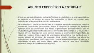 ASUNTO ESPECÍFICO A ESTUDIAR
Una de las grandes dificultades en la enseñanza de la estadística es la heterogeneidad que
se presenta en los cursos, en donde los estudiantes no tienen las mismas bases
matemáticas, ni la misma capacidad de razonamiento.
Se ha identificado que la problemática en el colegio de estudio los estudiantes muestran
deficiencias y dificultades para analizar, aplicar e interpretar el concepto del modelo de
regresión lineal, por tal motivo en este trabajo se propone una actividad didáctica para los
estudiantes cuyos conocimientos estadísticos previos sólo son descriptivo. El estudiante es
inducido a través de preguntas y una serie de pasos a la construcción del aprendizaje del
modelo de regresión lineal, a partir de una situación problemática real planteada que le
permita adquirir el concepto de regresión lineal simple, identificar los elementos
matemáticos y estadísticos que lo componen y pueda generar predicciones a partir de la
construcción de éste, así mismo pueda poner en práctica, ante otras situaciones
planteadas, la aplicación del concepto adquirido.
 