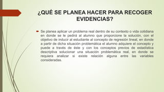 ¿QUÉ SE PLANEA HACER PARA RECOGER
EVIDENCIAS?
 Se planea aplicar un problema real dentro de su contexto o vida cotidiana
en donde se le pedirá al alumno que proporcione la solución, con el
objetivo de inducir al estudiante al concepto de regresión lineal, en donde
a partir de dicha situación problemática el alumno adquiere el concepto y
puede a través de éste y con los conceptos previos de estadística
descriptiva solucionar una situación problemática real, en donde se
requiera analizar si existe relación alguna entre las variables
consideradas.
 