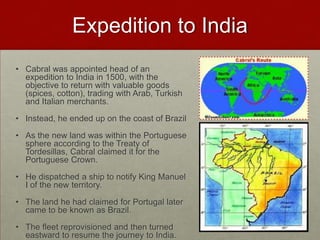 Expedition to IndiaCabral was appointed head of an expedition to India in 1500, with the objective to return with valuable goods (spices, cotton), trading with Arab, Turkish and Italian merchants.Instead, he ended up on the coast of BrazilAs the new land was within the Portuguese sphere according to the Treaty of Tordesillas, Cabral claimed it for the Portuguese Crown.He dispatched a ship to notify King Manuel I of the new territory.The land he had claimed for Portugal later came to be known as Brazil.The fleet reprovisioned and then turned eastward to resume the journey to India.