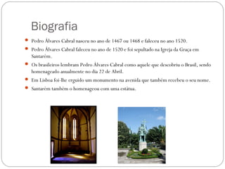 Biografia
 Pedro Álvares Cabral nasceu no ano de 1467 ou 1468 e faleceu no ano 1520.
 Pedro Álvares Cabral faleceu no ano de 1520 e foi sepultado na Igreja da Graça em
   Santarém.
 Os brasileiros lembram Pedro Álvares Cabral como aquele que descobriu o Brasil, sendo
   homenageado anualmente no dia 22 de Abril.
 Em Lisboa foi-lhe erguido um monumento na avenida que também recebeu o seu nome.
 Santarém também o homenageou com uma estátua.
 
