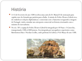 História
 A 15 de Fevereiro do ano 1500 recebeu uma carta de D. Manuel I de nomeação para
   capitão-mor da Armada que partiria para a Índia. A missão de Pedro Álvares Cabral era a
   de estabelecer relações diplomáticas e comerciais com o Samorim reerguendo a imagem
   de Portugal, vindo a instalar um entreposto comercial ou feitoria retornando com o
   máximo de mercadorias.
 No séc. XV a equipa de Pedro Álvares Cabral foi integrada por 10 Naus e 3 Caravelas,
   transportando 1200 a1500 homens. Era integrada por navegadores experientes como
   Bartolomeu Dias e Nicolau Coelho, onde partiram de Lisboa a 9 de Março do ano 1500.
 