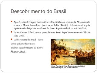 Descobrimento do Brasil
 Após 43 dias de viagem Pedro Alvares Cabral afastou-se da costa Africana onde
   avistou o Monte Pascoal no Litoral sul da Bahia ( Brasil ) . A 24 de Abril seguiu
   á procura de abrigo nos arredores de Porto Seguro onde ficou até 2 de Maio.
 Pedro Alvares Cabral tomou posse da nova Terra á qual deu o nome de “Ilha de
   Vera Cruz”.
 A descoberta do Brasil , ficou
assim conhecida como o
melhor descobrimento de Pedro
Álvares Cabral .
 