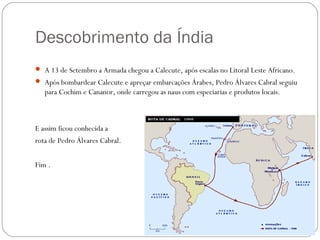 Descobrimento da Índia
 A 13 de Setembro a Armada chegou a Calecute, após escalas no Litoral Leste Africano.
 Após bombardear Calecute e apreçar embarcações Árabes, Pedro Álvares Cabral seguiu
   para Cochim e Cananor, onde carregou as naus com especiarias e produtos locais.



E assim ficou conhecida a
rota de Pedro Álvares Cabral.


Fim .
 