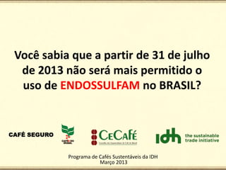 Você sabia que a partir de 31 de julho
 de 2013 não será mais permitido o
 uso de ENDOSSULFAM no BRASIL?




          Programa de Cafés Sustentáveis da IDH
                      Março 2013
 