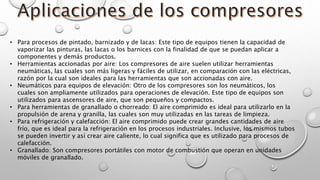 • Para procesos de pintado, barnizado y de lacas: Este tipo de equipos tienen la capacidad de
vaporizar las pinturas, las lacas o los barnices con la finalidad de que se puedan aplicar a
componentes y demás productos.
• Herramientas accionadas por aire: Los compresores de aire suelen utilizar herramientas
neumáticas, las cuales son más ligeras y fáciles de utilizar, en comparación con las eléctricas,
razón por la cual son ideales para las herramientas que son accionadas con aire.
• Neumáticos para equipos de elevación: Otro de los compresores son los neumáticos, los
cuales son ampliamente utilizados para operaciones de elevación. Este tipo de equipos son
utilizados para ascensores de aire, que son pequeños y compactos.
• Para herramientas de granallado o chorreado: El aire comprimido es ideal para utilizarlo en la
propulsión de arena y granilla, las cuales son muy utilizadas en las tareas de limpieza.
• Para refrigeración y calefacción: El aire comprimido puede crear grandes cantidades de aire
frío, que es ideal para la refrigeración en los procesos industriales. Inclusive, los mismos tubos
se pueden invertir y así crear aire caliente, lo cual significa que es utilizado para procesos de
calefacción.
• Granallado: Son compresores portátiles con motor de combustión que operan en unidades
móviles de granallado.
 