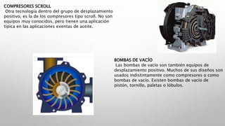 COMPRESORES SCROLL
Otra tecnología dentro del grupo de desplazamiento
positivo, es la de los compresores tipo scroll. No son
equipos muy conocidos, pero tienen una aplicación
típica en las aplicaciones exentas de aceite.
BOMBAS DE VACÍO
Las bombas de vacío son también equipos de
desplazamiento positivo. Muchos de sus diseños son
usados indistintamente como compresores o como
bombas de vacío. Existen bombas de vacío de
pistón, tornillo, paletas o lóbulos.
 