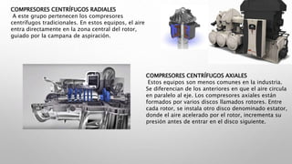 COMPRESORES CENTRÍFUGOS RADIALES
A este grupo pertenecen los compresores
centrífugos tradicionales. En estos equipos, el aire
entra directamente en la zona central del rotor,
guiado por la campana de aspiración.
COMPRESORES CENTRÍFUGOS AXIALES
Estos equipos son menos comunes en la industria.
Se diferencian de los anteriores en que el aire circula
en paralelo al eje. Los compresores axiales están
formados por varios discos llamados rotores. Entre
cada rotor, se instala otro disco denominado estator,
donde el aire acelerado por el rotor, incrementa su
presión antes de entrar en el disco siguiente.
 