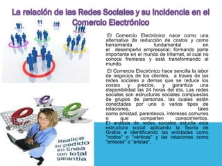 El Comercio Electrónico nace como una
alternativa de reducción de costos y como
herramienta            fundamental            en
el desempeño empresarial; formando parte
importante en el mundo de Internet, el cual no
conoce fronteras y está transformando al
mundo.
 El Comercio Electrónico hace sencilla la labor
de negocios de los clientes, a traves de las
redes sociales a demas que se reduce los
costos     y   precios,    y  garantiza     una
disponibilidad las 24 horas del día. Las redes
sociales son estructuras sociales compuestas
de grupos de personas, las cuales están
conectadas por uno o varios tipos de
relaciones,                                tales
como amistad, parentesco, intereses comunes
o      que       comparten      conocimientos.
El análisis de redes sociales estudia esta
estructura social aplicando la Teoría de
Grafos e identificando las entidades como
"nodos" o "vértices" y las relaciones como
"enlaces" o "aristas".
 