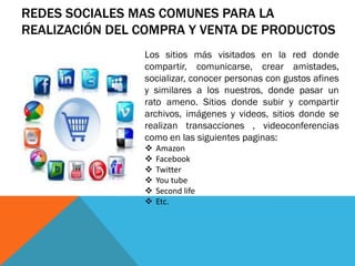 REDES SOCIALES MAS COMUNES PARA LA
REALIZACIÓN DEL COMPRA Y VENTA DE PRODUCTOS
                Los sitios más visitados en la red donde
                compartir, comunicarse, crear amistades,
                socializar, conocer personas con gustos afines
                y similares a los nuestros, donde pasar un
                rato ameno. Sitios donde subir y compartir
                archivos, imágenes y videos, sitios donde se
                realizan transacciones , videoconferencias
                como en las siguientes paginas:
                   Amazon
                   Facebook
                   Twitter
                   You tube
                   Second life
                   Etc.
 