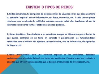 1. Redes personales. Se componen de cientos o miles de usuarios en los que cada uno tiene
su pequeño “espacio” con su información, sus fotos, su música, etc. Y cada uno se puede
relacionar con los demás de múltiples maneras, aunque todas ellas involucran el uso de
Internet de una u otra forma. Facebook es una red personal.



2. Redes temáticas. Son similares a las anteriores aunque se diferencian por el hecho de
que suelen centrarse en un tema en concreto y proporcionan las funcionalidades
necesarias para el mismo. Por ejemplo, una red de cine, una de informática, de algún tipo
de deporte, etc.



3.Redes profesionales. Son una variedad especial de las anteriores, dedicadas
exclusivamente al ámbito laboral, en todas sus vertientes. Pueden poner en contacto a
aquellos que ofrecen trabajo con los que lo buscan, crear grupos de investigación, etc.
 