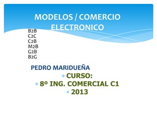 MODELOS / COMERCIO
B2B  ELECTRONICO
C2C
C2B
M2B
G2B
B2G

PEDRO MARIDUEÑA
          CURSO:
  8º ING. COMERCIAL C1
           2013
 