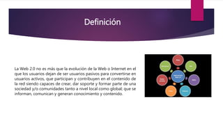 Definición
La Web 2.0 no es más que la evolución de la Web o Internet en el
que los usuarios dejan de ser usuarios pasivos para convertirse en
usuarios activos, que participan y contribuyen en el contenido de
la red siendo capaces de crear, dar soporte y formar parte de una
sociedad y/o comunidades tanto a nivel local como global; que se
informan, comunican y generan conocimiento y contenido.