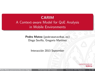 CARIM
A Context-aware Model for QoE Analysis
in Mobile Environments
Pedro Mateo (pedromateo@um.es)
Diego Sevilla, Gregorio Mart´ınez
Interacci´on 2013 September
Pedro Mateo (pedromateo@um.es) Diego Sevilla, Gregorio Mart´ınez ()Model-based QoE Analysis Interacci´on 2013 September 1 / 16
 