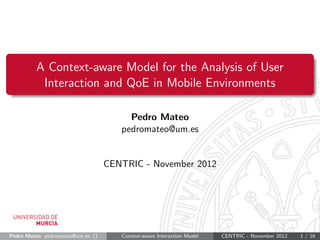 A Context-aware Model for the Analysis of User
          Interaction and QoE in Mobile Environments

                                       Pedro Mateo
                                     pedromateo@um.es


                                  CENTRIC - November 2012




Pedro Mateo pedromateo@um.es ()      Context-aware Interaction Model   CENTRIC - November 2012   1 / 16
 