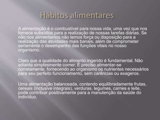 A alimentação é o combustível para nossa vida, uma vez que nos 
fornece subsídios para a realização de nossas tarefas diárias. Se 
não nos alimentamos não temos força ou disposição para a 
realização das atividades mais banais, além de comprometer 
seriamente o desempenho das funções vitais no nosso 
organismo. 
Claro que a qualidade do alimento ingerido é fundamental. Não 
adianta simplesmente comer. É preciso alimentar-se 
corretamente, fornecendo ao organismo os nutrientes necessários 
para seu perfeito funcionamento, sem carências ou exageros. 
Uma alimentação balanceada, contendo equilibradamente frutas, 
cereais (inclusive integrais), verduras, legumes, carnes e leite, 
pode contribuir positivamente para a manutenção da saúde do 
indivíduo. 
 