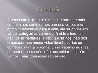 A educação alimentar é muito importante pois 
com ela nós controlamos o nosso corpo, é um 
ótimo combustível para a vida, ele se divide em 
varias categorias como ( pirâmide alimentar, 
hábitos alimentares e etc…) e se nós não nos 
preocuparmos nossa vidas ficarão curtas se 
comermos tanta porcaria. Esse trabalho nos fez 
perceber que se nós não nos cuidarmos, não 
vamos mais conseguir sobreviver. 
 