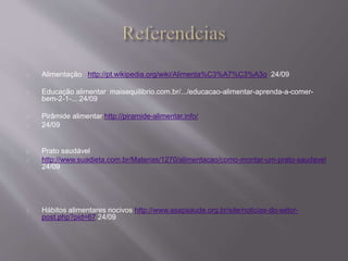 Alimentação http://pt.wikipedia.org/wiki/Alimenta%C3%A7%C3%A3o 24/09 
Educação alimentar maisequilibrio.com.br/.../educacao-alimentar-aprenda-a-comer-bem- 
2-1-... 24/09 
Pirâmide alimentar http://piramide-alimentar.info/ 
24/09 
Prato saudável 
http://www.suadieta.com.br/Materias/1270/alimentacao/como-montar-um-prato-saudavel 
24/09 
Hábitos alimentares nocivos http://www.asapsaude.org.br/site/noticias-do-setor-post. 
php?pid=67 24/09 
