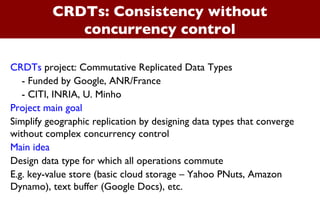 CRDTs: Consistency without concurrency control CRDTs  project: Commutative Replicated Data Types - Funded by Google, ANR/France  - CITI, INRIA, U. Minho Project main goal Simplify geographic replication by designing data types that converge without complex concurrency control Main idea Design data type for which all operations commute E.g. key-value store (basic cloud storage – Yahoo PNuts, Amazon Dynamo), text buffer (Google Docs), etc. 