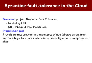 Byzantine fault-tolerance in the Cloud Byzantium  project: Byzantine Fault Tolerance - Funded by FCT  - CITI, INESC-id, Max Planck Inst. Project main goal Provide correct behavior in the presence of non fail-stop errors from software bugs, hardware malfunctions, misconfigurations, compromised sites 